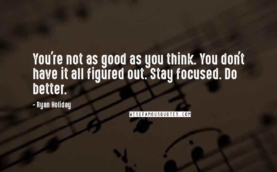 Ryan Holiday Quotes: You're not as good as you think. You don't have it all figured out. Stay focused. Do better.