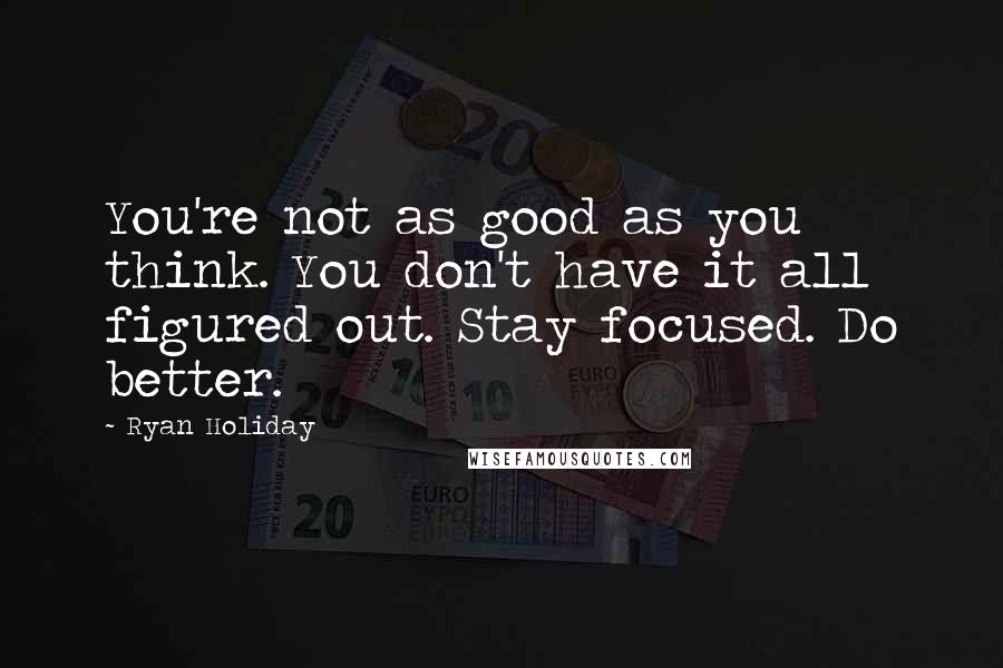 Ryan Holiday Quotes: You're not as good as you think. You don't have it all figured out. Stay focused. Do better.