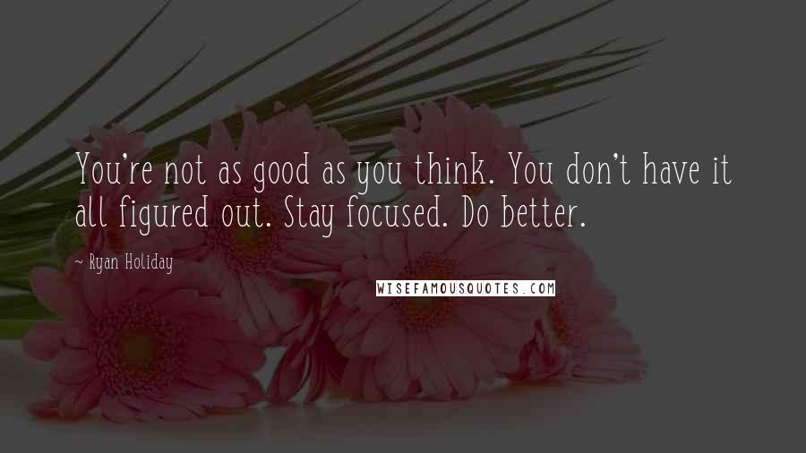 Ryan Holiday Quotes: You're not as good as you think. You don't have it all figured out. Stay focused. Do better.