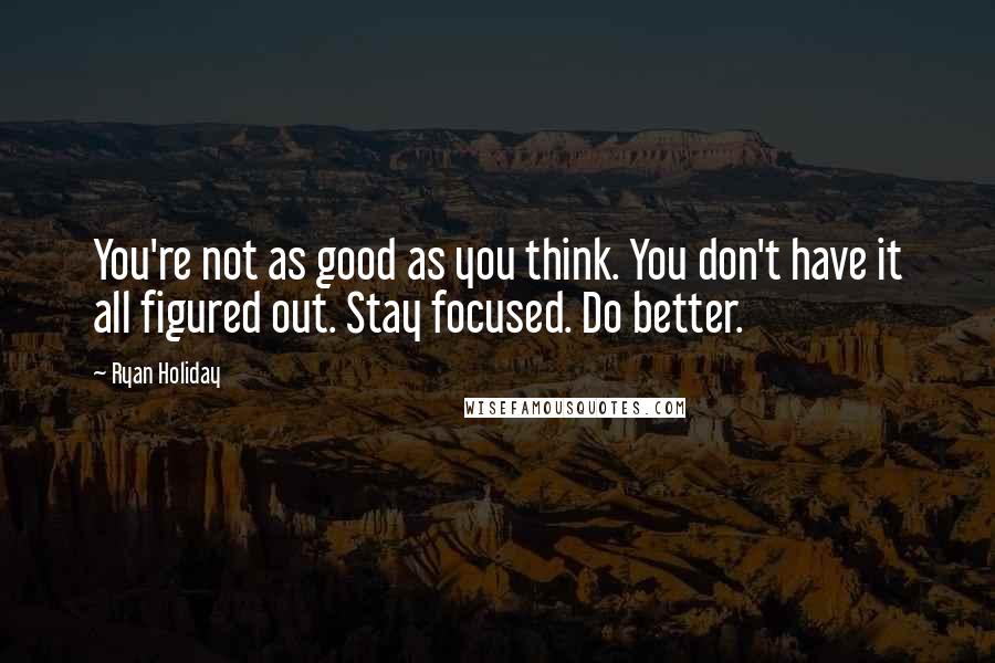 Ryan Holiday Quotes: You're not as good as you think. You don't have it all figured out. Stay focused. Do better.