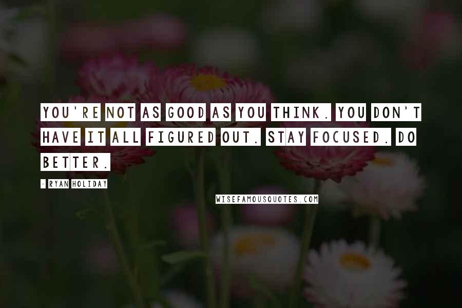 Ryan Holiday Quotes: You're not as good as you think. You don't have it all figured out. Stay focused. Do better.