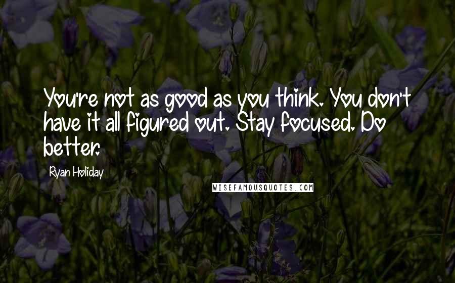 Ryan Holiday Quotes: You're not as good as you think. You don't have it all figured out. Stay focused. Do better.