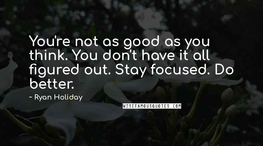 Ryan Holiday Quotes: You're not as good as you think. You don't have it all figured out. Stay focused. Do better.