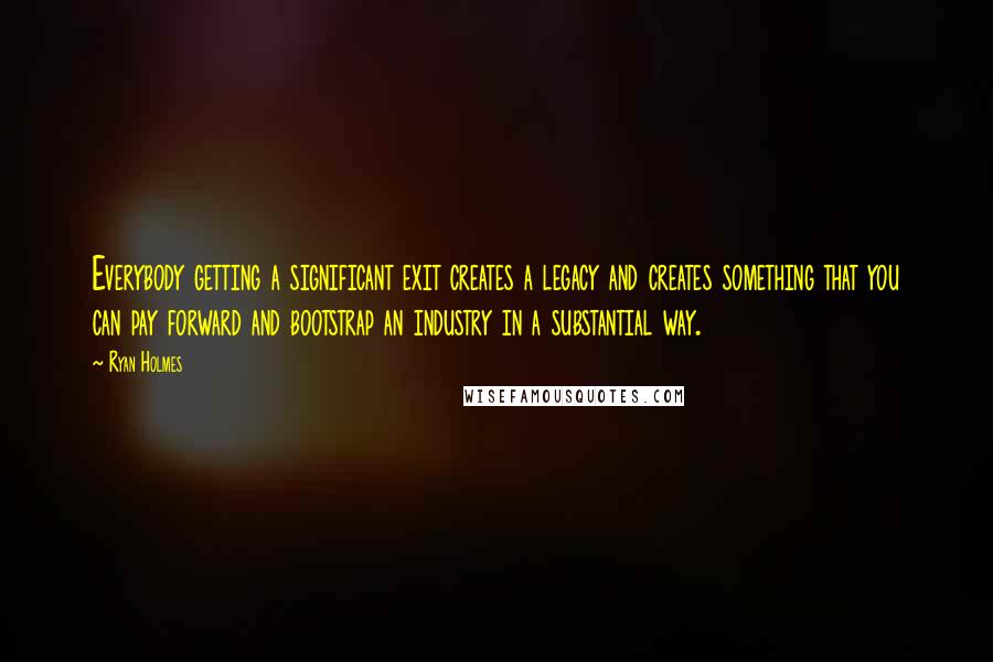 Ryan Holmes Quotes: Everybody getting a significant exit creates a legacy and creates something that you can pay forward and bootstrap an industry in a substantial way.
