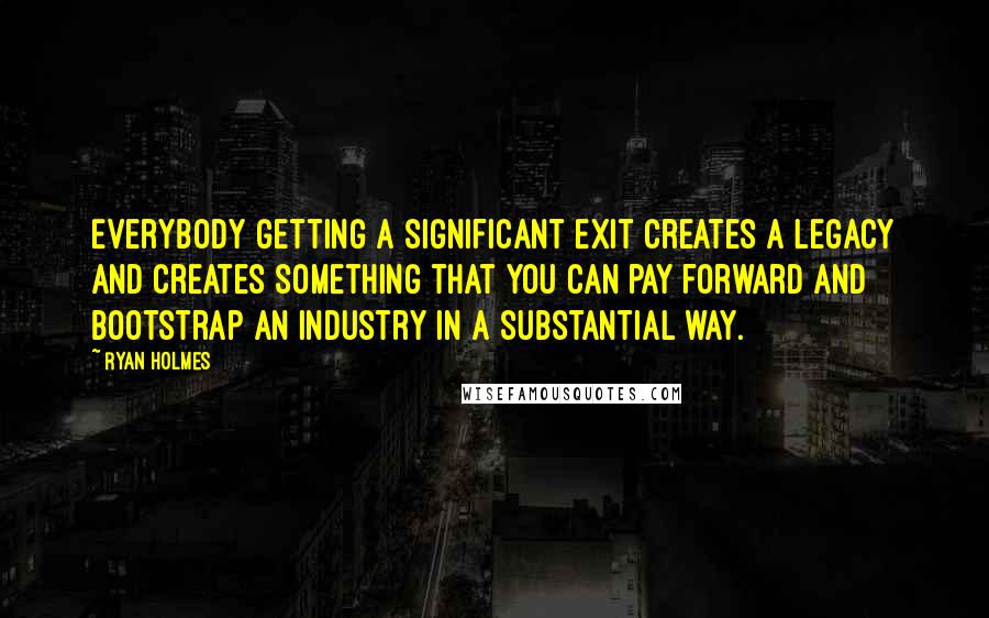 Ryan Holmes Quotes: Everybody getting a significant exit creates a legacy and creates something that you can pay forward and bootstrap an industry in a substantial way.