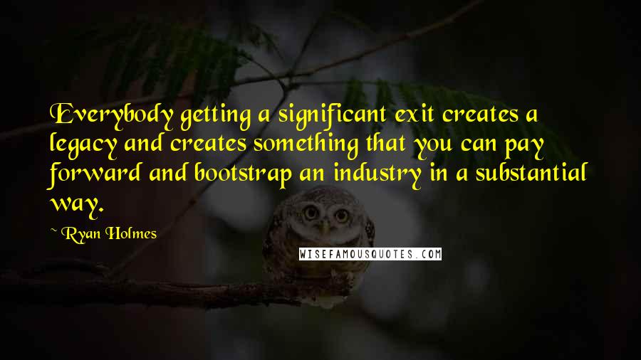 Ryan Holmes Quotes: Everybody getting a significant exit creates a legacy and creates something that you can pay forward and bootstrap an industry in a substantial way.