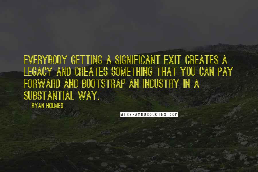 Ryan Holmes Quotes: Everybody getting a significant exit creates a legacy and creates something that you can pay forward and bootstrap an industry in a substantial way.