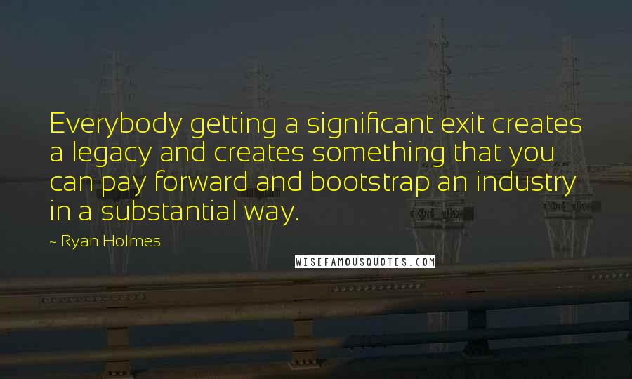 Ryan Holmes Quotes: Everybody getting a significant exit creates a legacy and creates something that you can pay forward and bootstrap an industry in a substantial way.