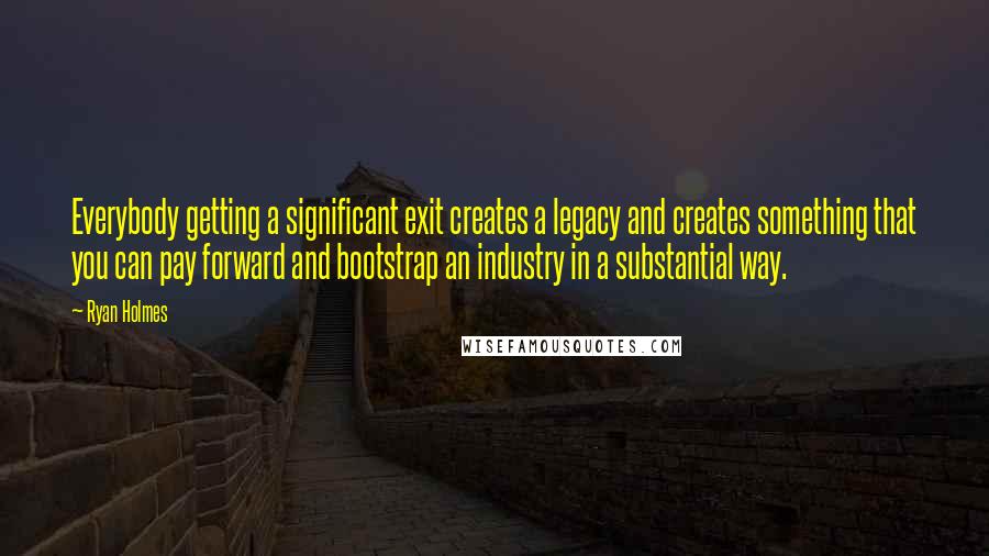 Ryan Holmes Quotes: Everybody getting a significant exit creates a legacy and creates something that you can pay forward and bootstrap an industry in a substantial way.