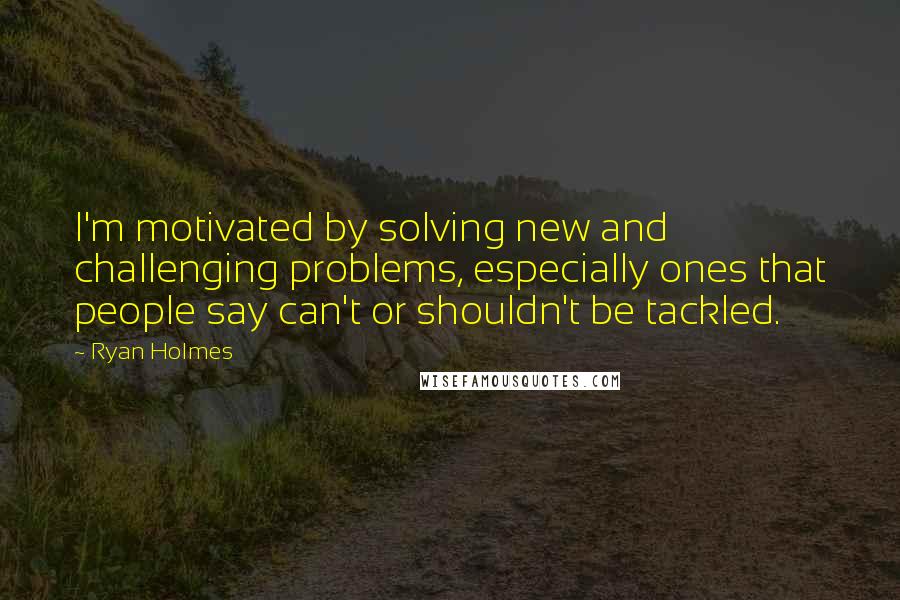 Ryan Holmes Quotes: I'm motivated by solving new and challenging problems, especially ones that people say can't or shouldn't be tackled.