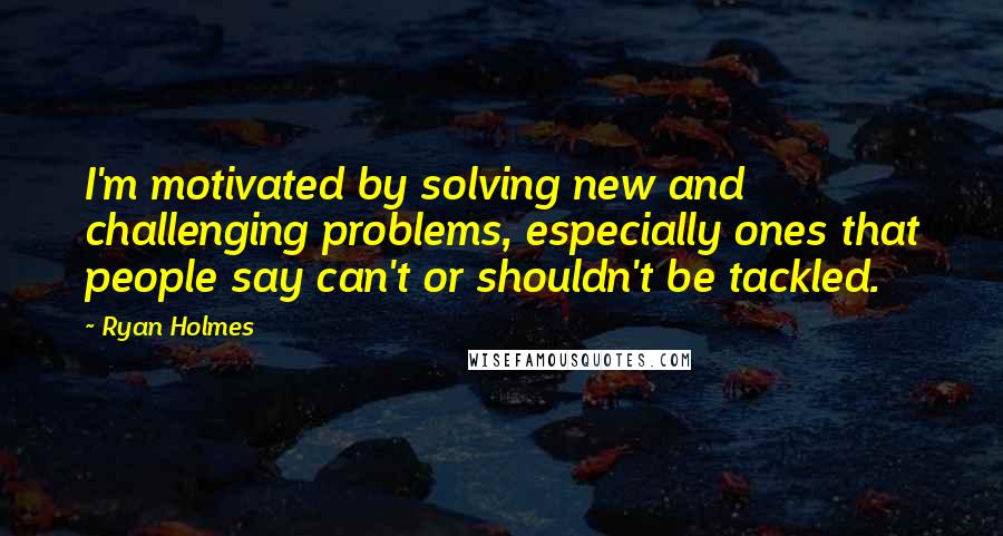 Ryan Holmes Quotes: I'm motivated by solving new and challenging problems, especially ones that people say can't or shouldn't be tackled.