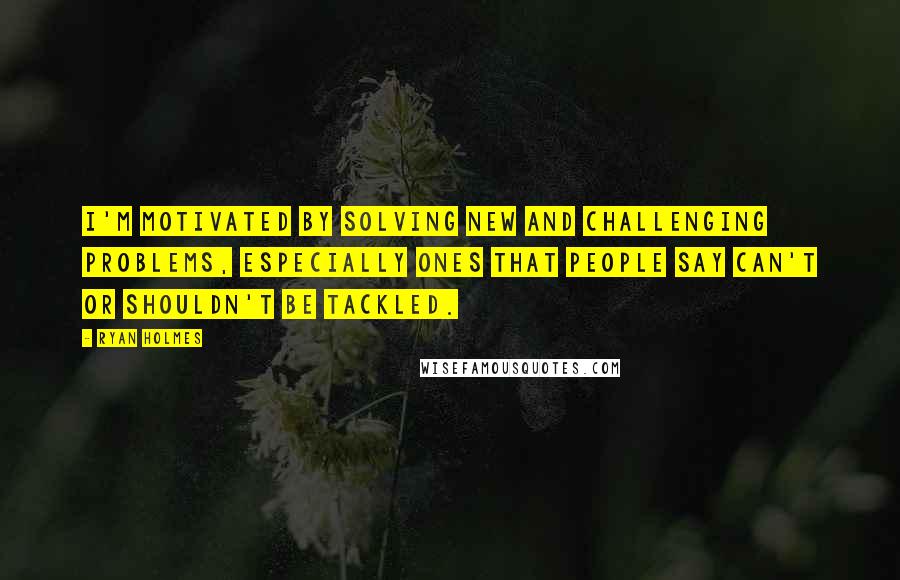 Ryan Holmes Quotes: I'm motivated by solving new and challenging problems, especially ones that people say can't or shouldn't be tackled.