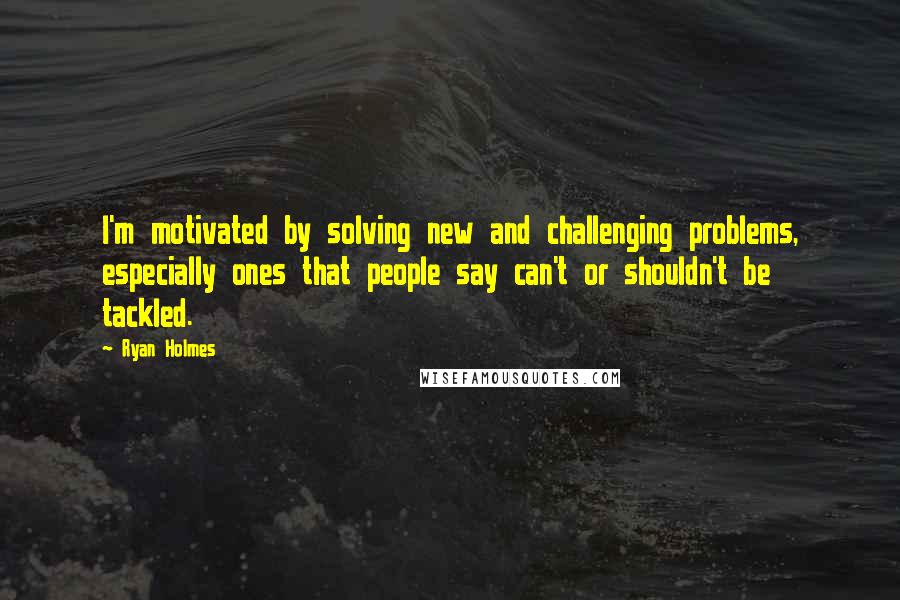 Ryan Holmes Quotes: I'm motivated by solving new and challenging problems, especially ones that people say can't or shouldn't be tackled.