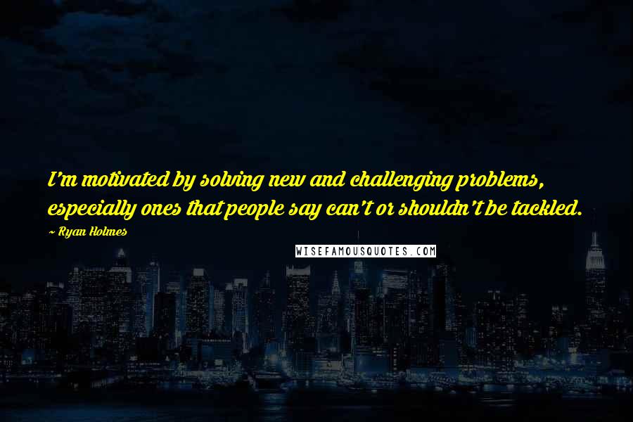 Ryan Holmes Quotes: I'm motivated by solving new and challenging problems, especially ones that people say can't or shouldn't be tackled.