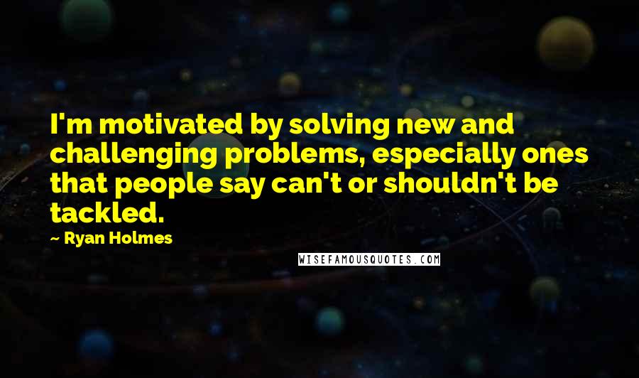 Ryan Holmes Quotes: I'm motivated by solving new and challenging problems, especially ones that people say can't or shouldn't be tackled.