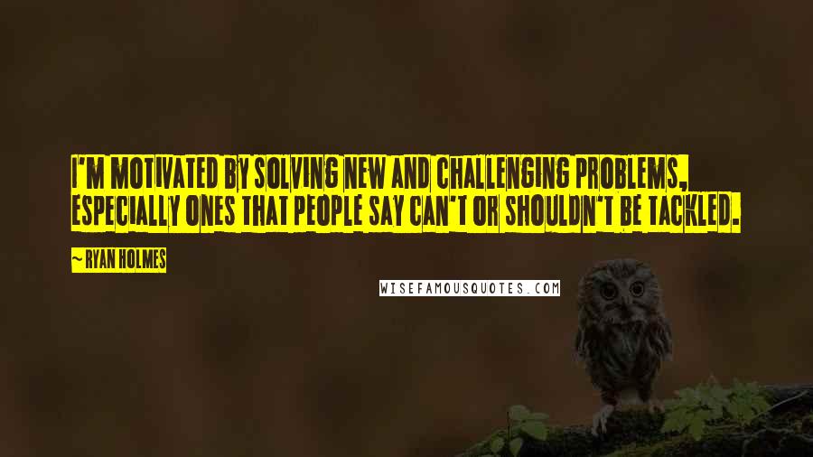 Ryan Holmes Quotes: I'm motivated by solving new and challenging problems, especially ones that people say can't or shouldn't be tackled.