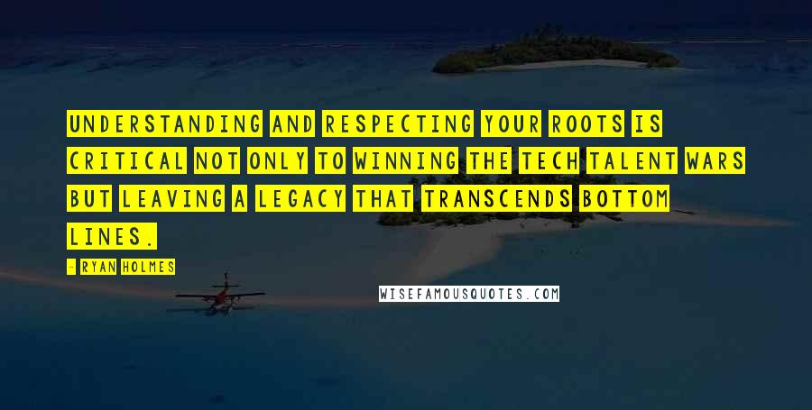 Ryan Holmes Quotes: Understanding and respecting your roots is critical not only to winning the tech talent wars but leaving a legacy that transcends bottom lines.