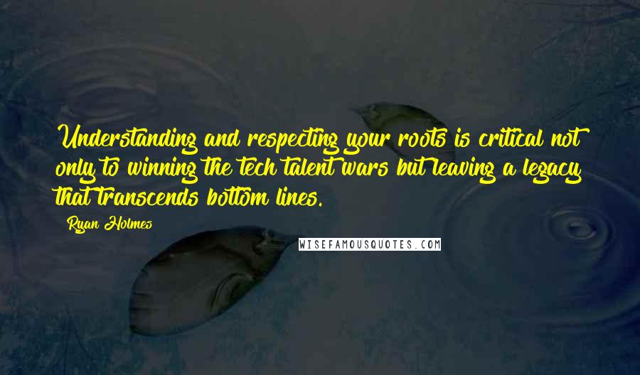 Ryan Holmes Quotes: Understanding and respecting your roots is critical not only to winning the tech talent wars but leaving a legacy that transcends bottom lines.