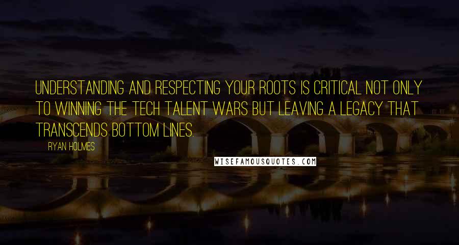 Ryan Holmes Quotes: Understanding and respecting your roots is critical not only to winning the tech talent wars but leaving a legacy that transcends bottom lines.