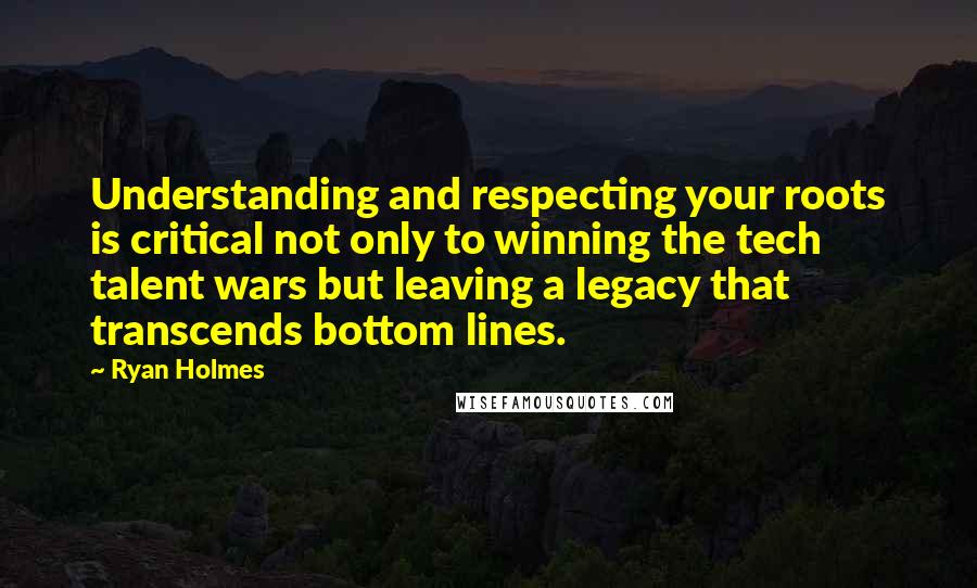 Ryan Holmes Quotes: Understanding and respecting your roots is critical not only to winning the tech talent wars but leaving a legacy that transcends bottom lines.