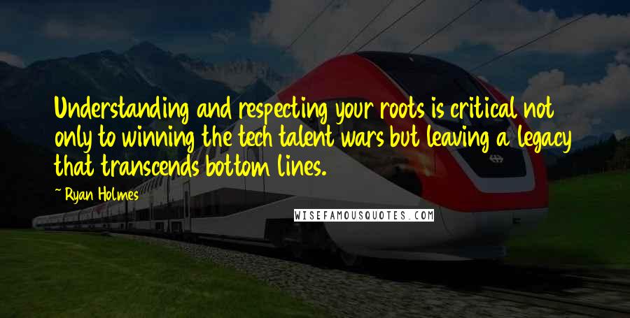 Ryan Holmes Quotes: Understanding and respecting your roots is critical not only to winning the tech talent wars but leaving a legacy that transcends bottom lines.