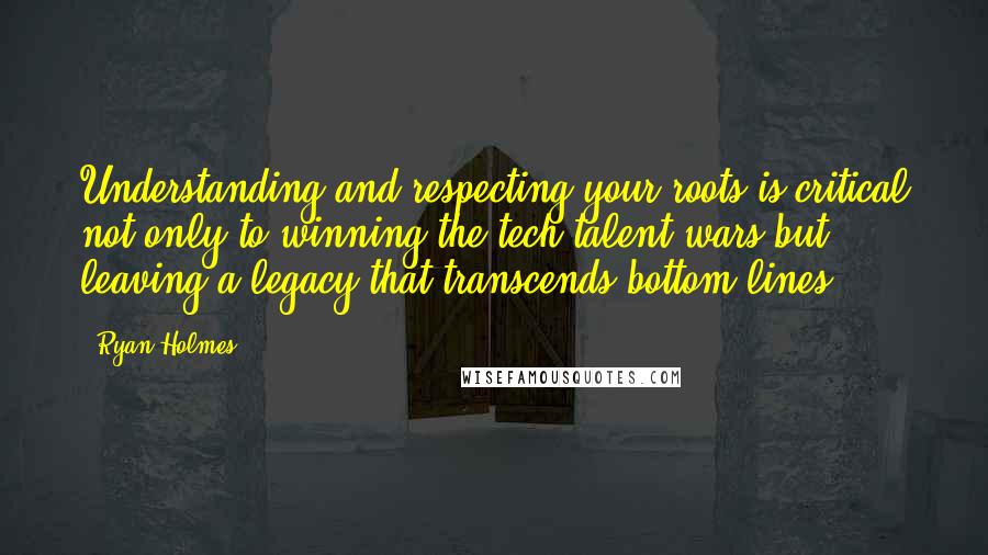 Ryan Holmes Quotes: Understanding and respecting your roots is critical not only to winning the tech talent wars but leaving a legacy that transcends bottom lines.