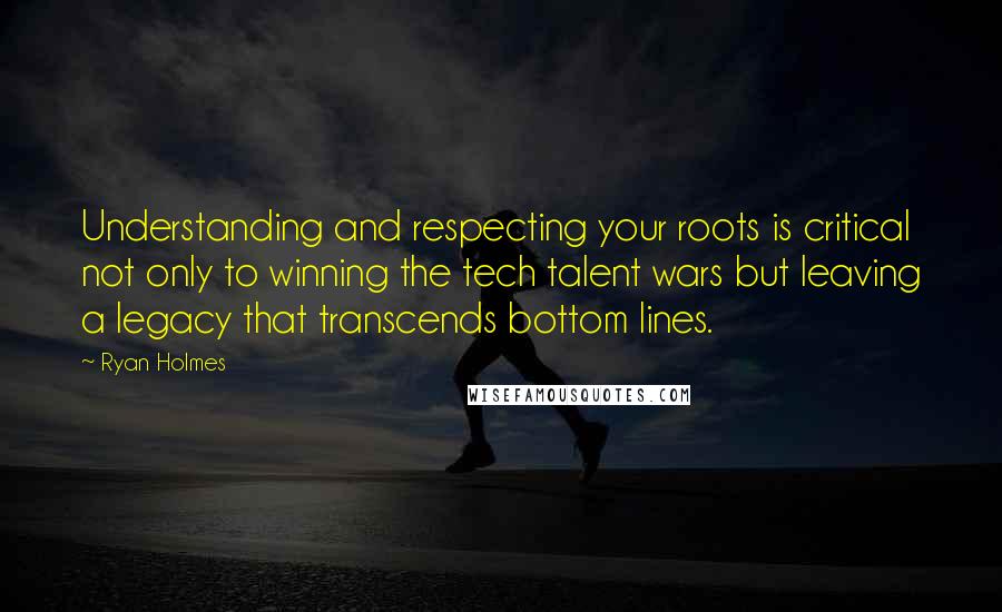 Ryan Holmes Quotes: Understanding and respecting your roots is critical not only to winning the tech talent wars but leaving a legacy that transcends bottom lines.