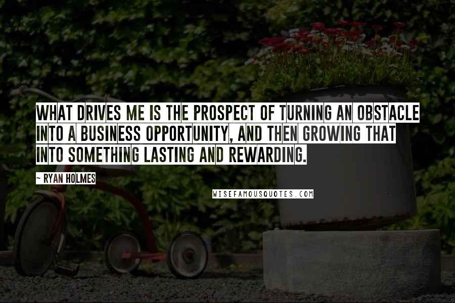 Ryan Holmes Quotes: What drives me is the prospect of turning an obstacle into a business opportunity, and then growing that into something lasting and rewarding.