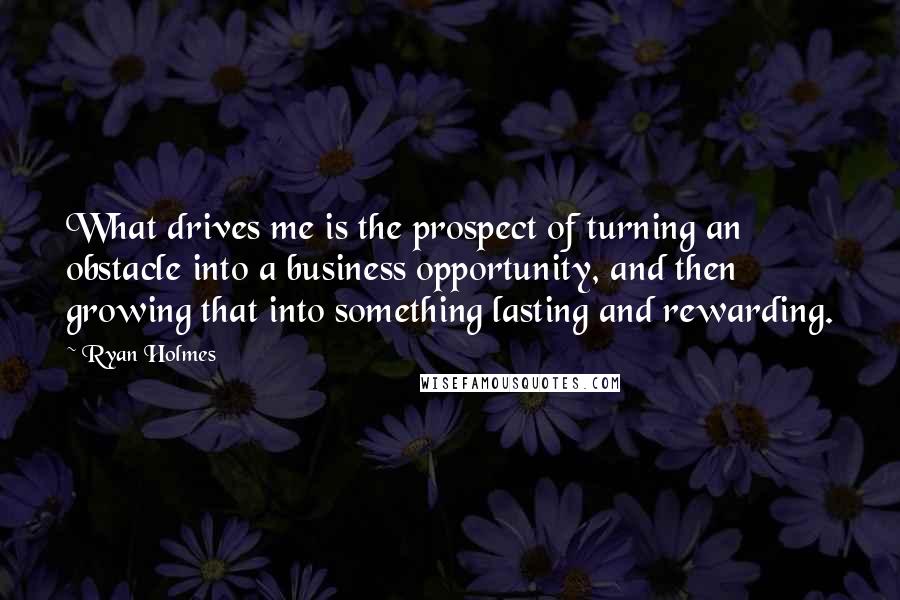 Ryan Holmes Quotes: What drives me is the prospect of turning an obstacle into a business opportunity, and then growing that into something lasting and rewarding.