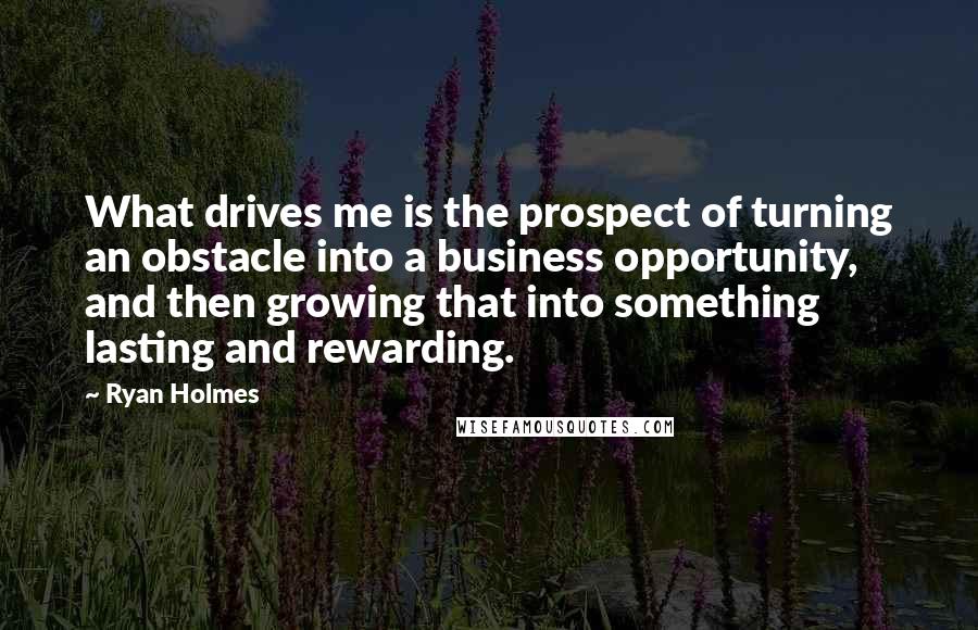 Ryan Holmes Quotes: What drives me is the prospect of turning an obstacle into a business opportunity, and then growing that into something lasting and rewarding.