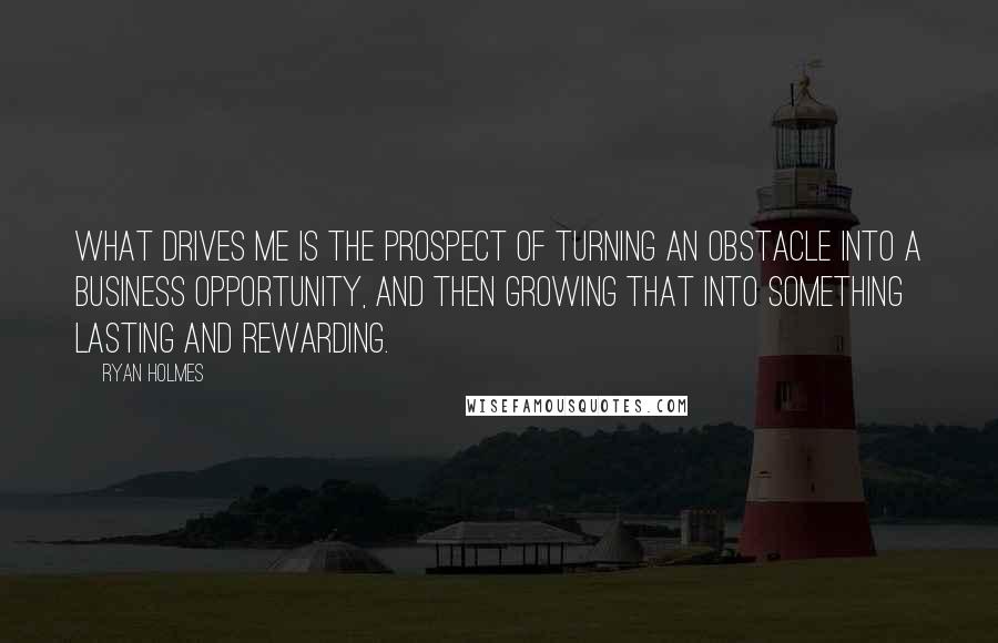 Ryan Holmes Quotes: What drives me is the prospect of turning an obstacle into a business opportunity, and then growing that into something lasting and rewarding.