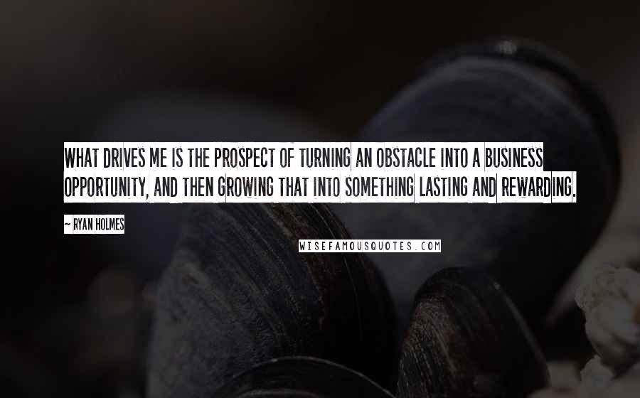 Ryan Holmes Quotes: What drives me is the prospect of turning an obstacle into a business opportunity, and then growing that into something lasting and rewarding.