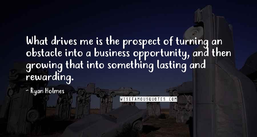 Ryan Holmes Quotes: What drives me is the prospect of turning an obstacle into a business opportunity, and then growing that into something lasting and rewarding.