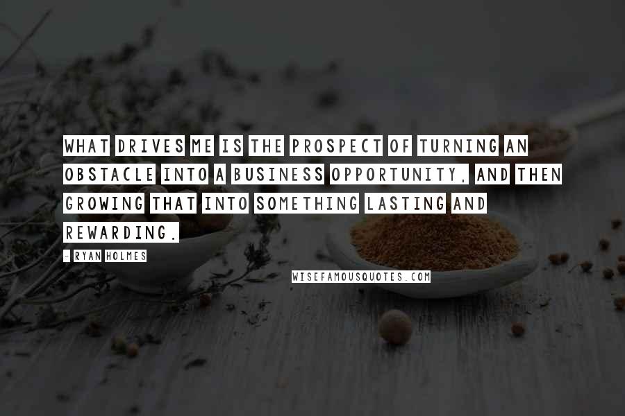 Ryan Holmes Quotes: What drives me is the prospect of turning an obstacle into a business opportunity, and then growing that into something lasting and rewarding.