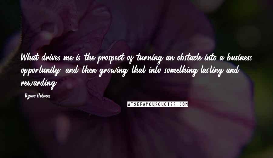 Ryan Holmes Quotes: What drives me is the prospect of turning an obstacle into a business opportunity, and then growing that into something lasting and rewarding.