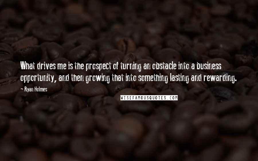 Ryan Holmes Quotes: What drives me is the prospect of turning an obstacle into a business opportunity, and then growing that into something lasting and rewarding.