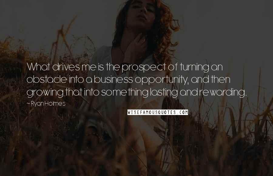 Ryan Holmes Quotes: What drives me is the prospect of turning an obstacle into a business opportunity, and then growing that into something lasting and rewarding.