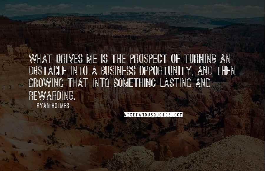 Ryan Holmes Quotes: What drives me is the prospect of turning an obstacle into a business opportunity, and then growing that into something lasting and rewarding.