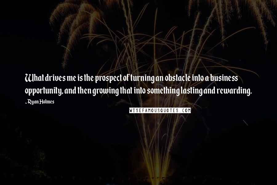 Ryan Holmes Quotes: What drives me is the prospect of turning an obstacle into a business opportunity, and then growing that into something lasting and rewarding.