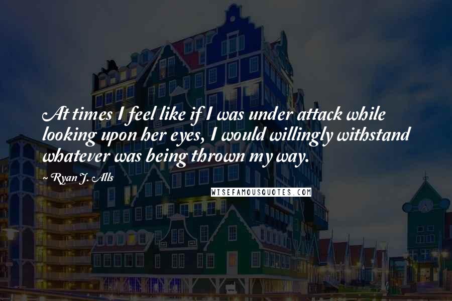 Ryan J. Alls Quotes: At times I feel like if I was under attack while looking upon her eyes, I would willingly withstand whatever was being thrown my way.