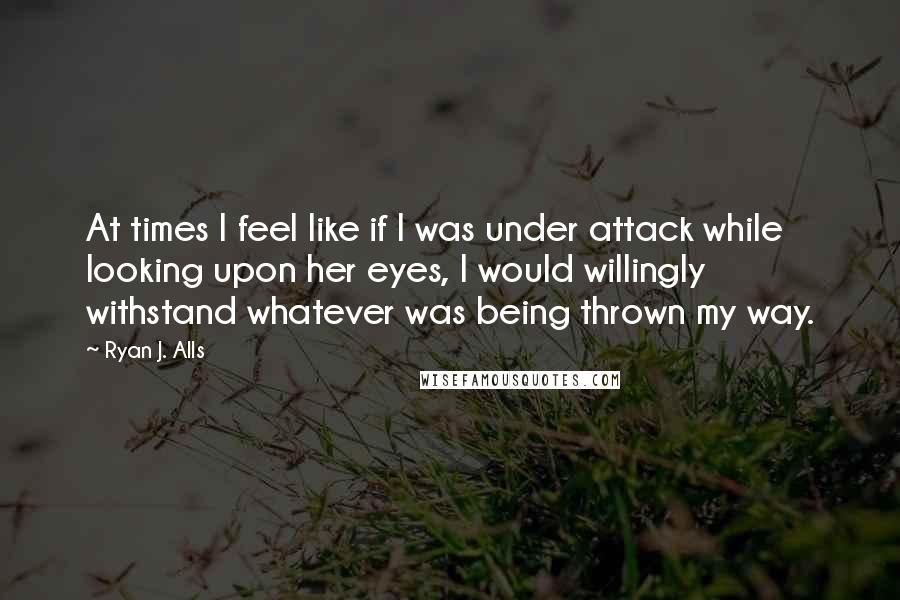 Ryan J. Alls Quotes: At times I feel like if I was under attack while looking upon her eyes, I would willingly withstand whatever was being thrown my way.