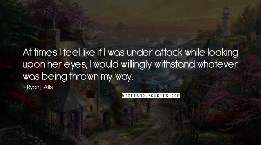 Ryan J. Alls Quotes: At times I feel like if I was under attack while looking upon her eyes, I would willingly withstand whatever was being thrown my way.