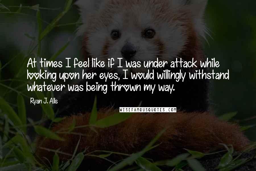 Ryan J. Alls Quotes: At times I feel like if I was under attack while looking upon her eyes, I would willingly withstand whatever was being thrown my way.