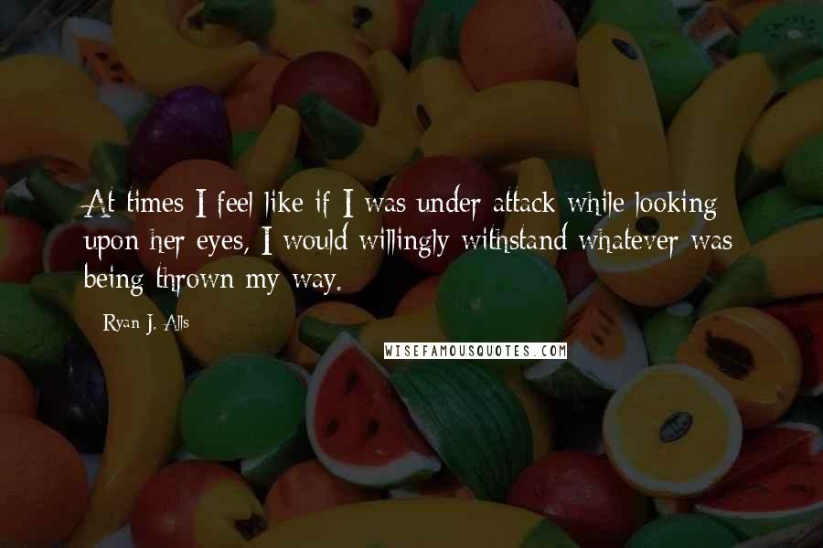 Ryan J. Alls Quotes: At times I feel like if I was under attack while looking upon her eyes, I would willingly withstand whatever was being thrown my way.