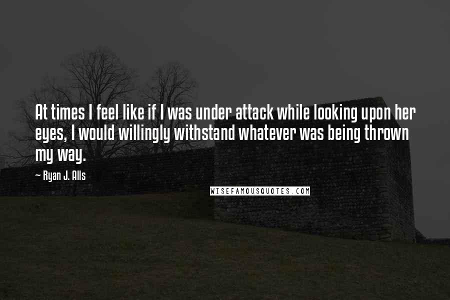 Ryan J. Alls Quotes: At times I feel like if I was under attack while looking upon her eyes, I would willingly withstand whatever was being thrown my way.