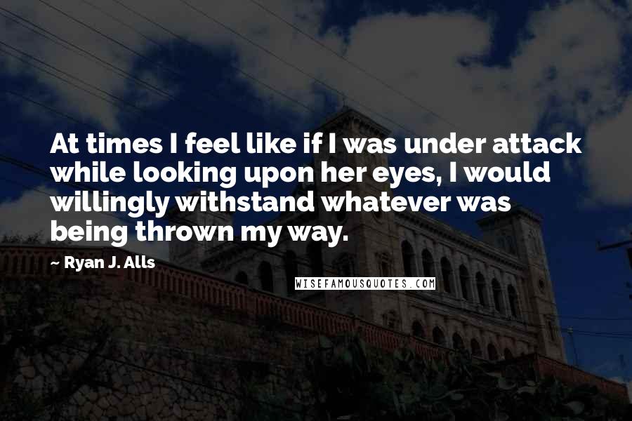 Ryan J. Alls Quotes: At times I feel like if I was under attack while looking upon her eyes, I would willingly withstand whatever was being thrown my way.