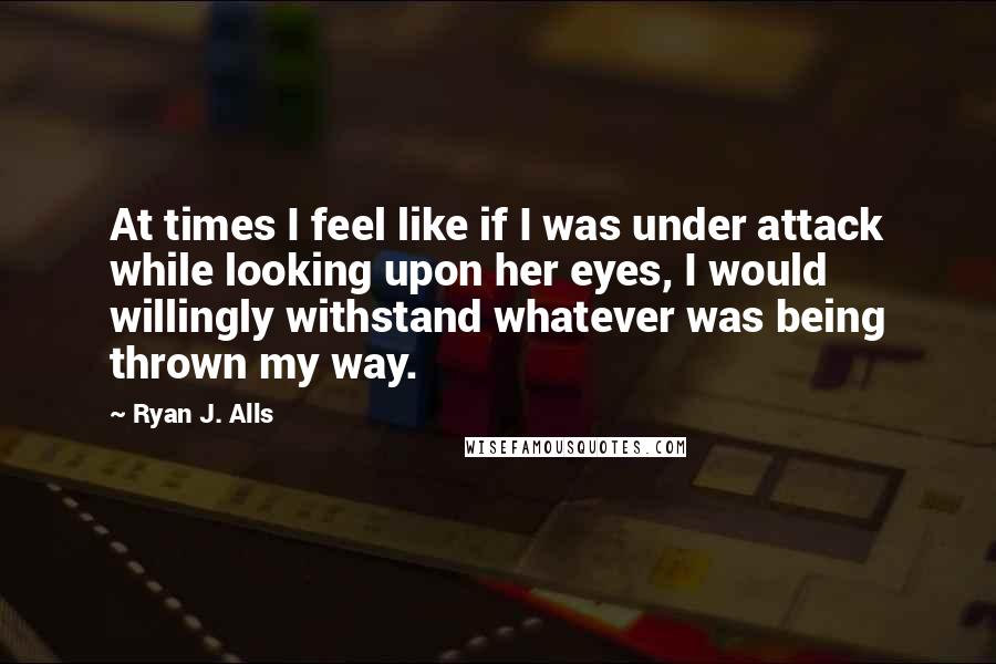 Ryan J. Alls Quotes: At times I feel like if I was under attack while looking upon her eyes, I would willingly withstand whatever was being thrown my way.