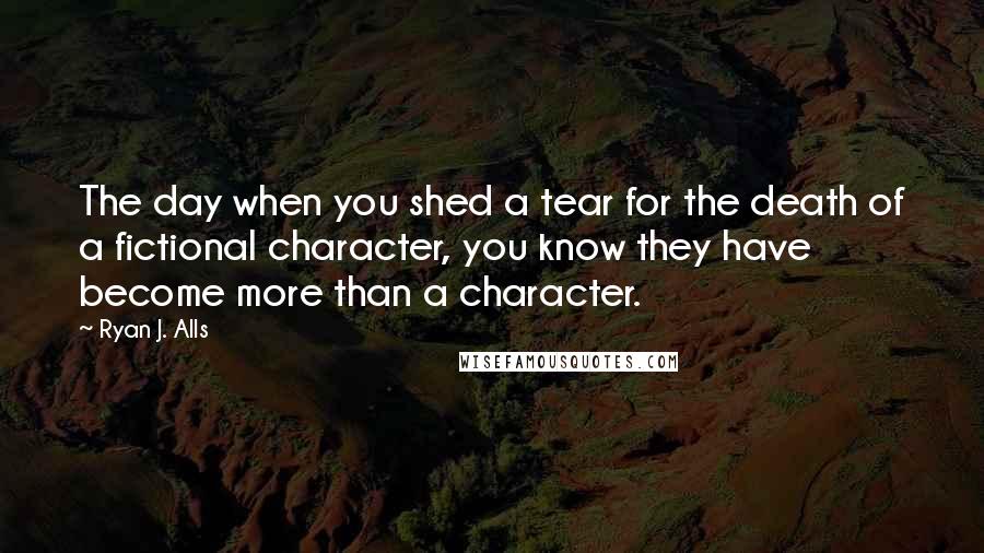 Ryan J. Alls Quotes: The day when you shed a tear for the death of a fictional character, you know they have become more than a character.