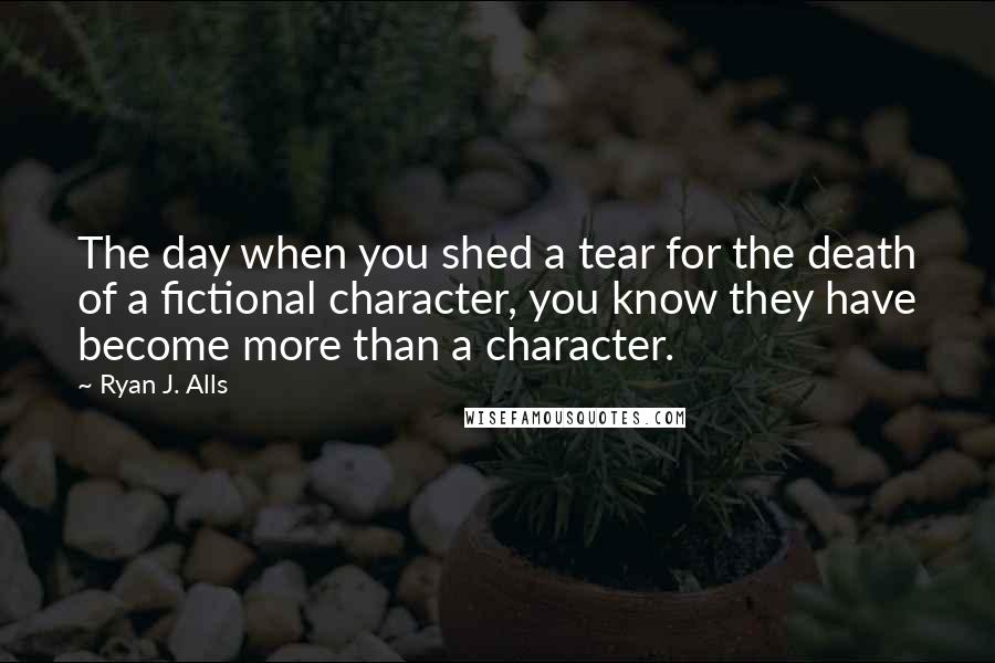 Ryan J. Alls Quotes: The day when you shed a tear for the death of a fictional character, you know they have become more than a character.