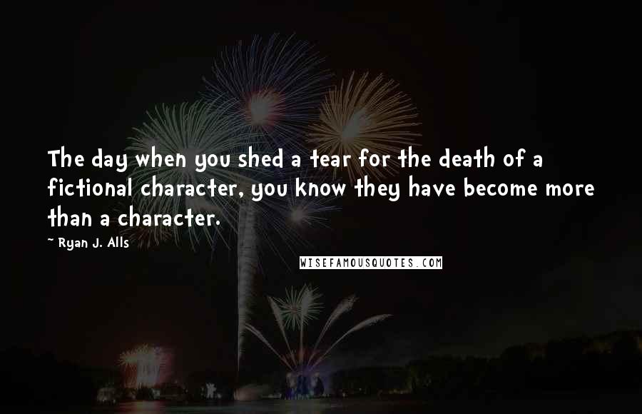 Ryan J. Alls Quotes: The day when you shed a tear for the death of a fictional character, you know they have become more than a character.